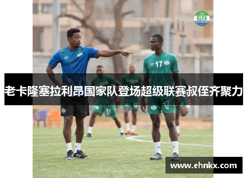 老卡隆塞拉利昂国家队登场超级联赛叔侄齐聚力